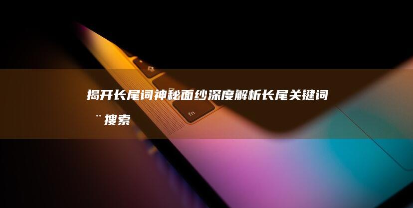 揭开长尾词神秘面纱：深度解析长尾关键词在搜索引擎中的作用与意义